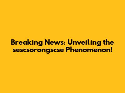 Breaking News: Unveiling the sescsorongscse Phenomenon!