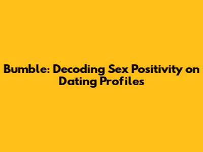 Bumble: Decoding 'Sex Positivity' on Dating Profiles