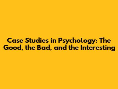 Case Studies in Psychology: The Good, the Bad, and the Interesting