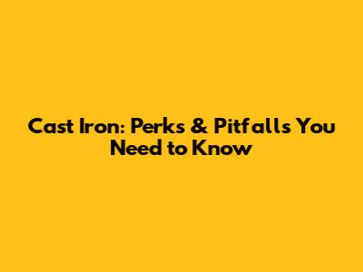 Cast Iron: Perks & Pitfalls You Need to Know