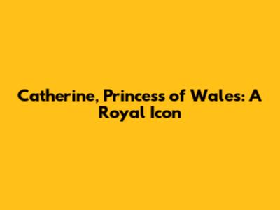 Catherine, Princess of Wales: A Royal Icon