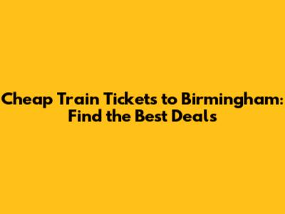 Cheap Train Tickets to Birmingham: Find the Best Deals