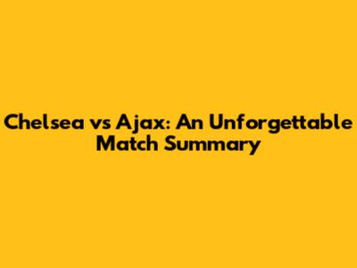 Chelsea vs Ajax: An Unforgettable Match Summary