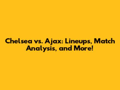 Chelsea vs. Ajax: Lineups, Match Analysis, and More!
