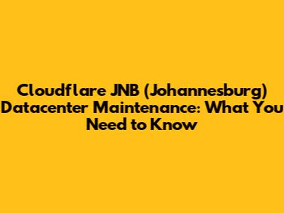 Cloudflare JNB (Johannesburg) Datacenter Maintenance: What You Need to Know