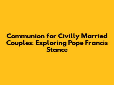 Communion for Civilly Married Couples: Exploring Pope Francis' Stance