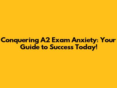 Conquering A2 Exam Anxiety: Your Guide to Success Today!