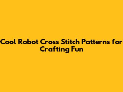 Cool Robot Cross Stitch Patterns for Crafting Fun