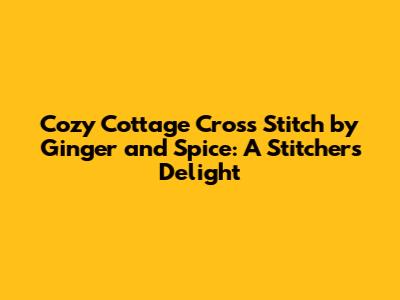 Cozy Cottage Cross Stitch by Ginger and Spice: A Stitcher's Delight