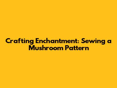 Crafting Enchantment: Sewing a Mushroom Pattern
