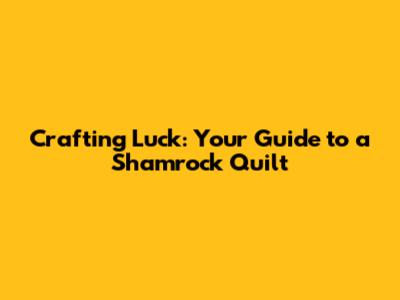 Crafting Luck: Your Guide to a Shamrock Quilt