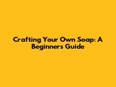 Crafting Your Own Soap: A Beginner's Guide