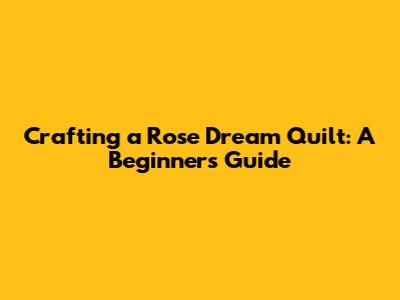 Crafting a 'Rose Dream' Quilt: A Beginner's Guide
