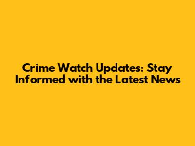 Crime Watch Updates: Stay Informed with the Latest News