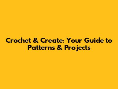 Crochet & Create: Your Guide to Patterns & Projects