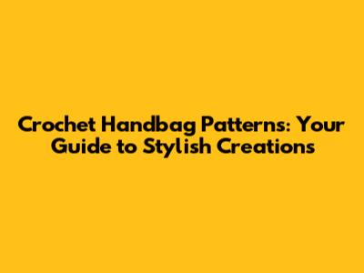 Crochet Handbag Patterns: Your Guide to Stylish Creations