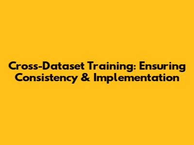Cross-Dataset Training: Ensuring Consistency & Implementation