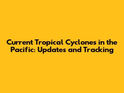Current Tropical Cyclones in the Pacific: Updates and Tracking
