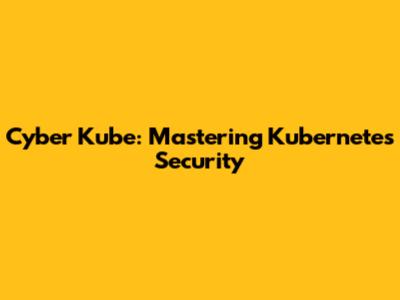 Cyber Kube: Mastering Kubernetes Security