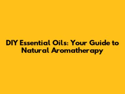DIY Essential Oils: Your Guide to Natural Aromatherapy