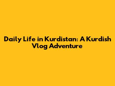 Daily Life in Kurdistan: A Kurdish Vlog Adventure