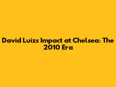 David Luiz's Impact at Chelsea: The 2010 Era