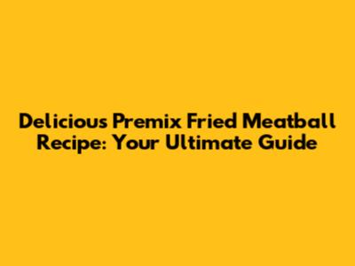 Delicious Premix Fried Meatball Recipe: Your Ultimate Guide