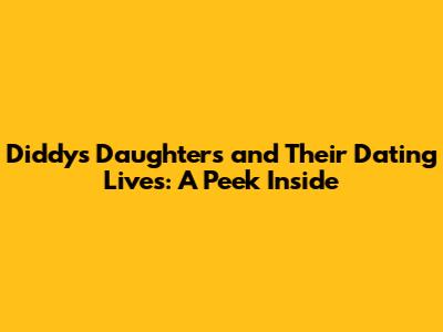 Diddy's Daughters and Their Dating Lives: A Peek Inside