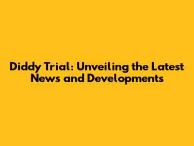 Diddy Trial: Unveiling the Latest News and Developments