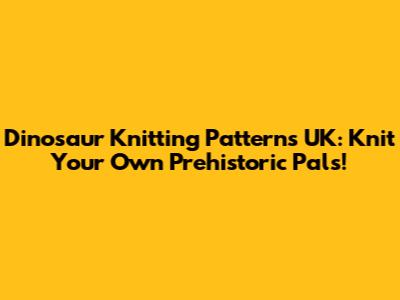 Dinosaur Knitting Patterns UK: Knit Your Own Prehistoric Pals!