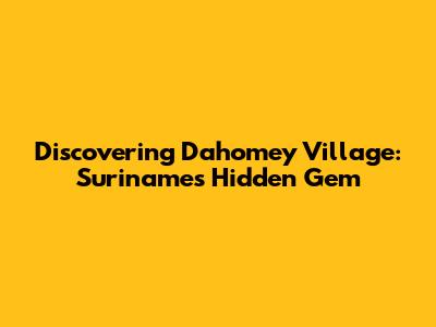 Discovering Dahomey Village: Suriname's Hidden Gem