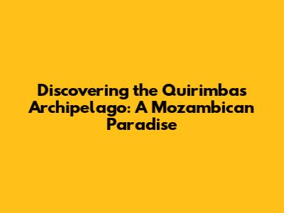 Discovering the Quirimbas Archipelago: A Mozambican Paradise