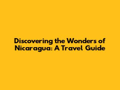 Discovering the Wonders of Nicaragua: A Travel Guide
