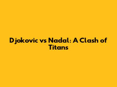 Djokovic vs Nadal: A Clash of Titans
