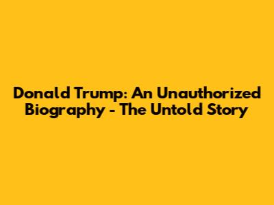 Donald Trump: An Unauthorized Biography - The Untold Story