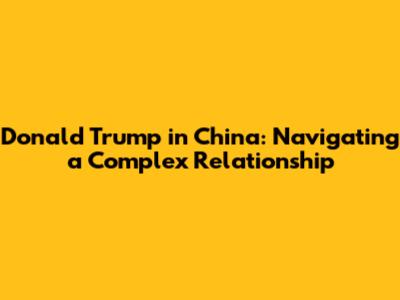 Donald Trump in China: Navigating a Complex Relationship