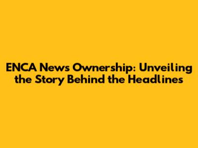 ENCA News Ownership: Unveiling the Story Behind the Headlines