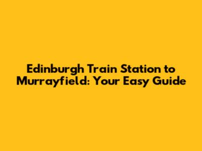 Edinburgh Train Station to Murrayfield: Your Easy Guide