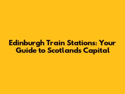 Edinburgh Train Stations: Your Guide to Scotland's Capital