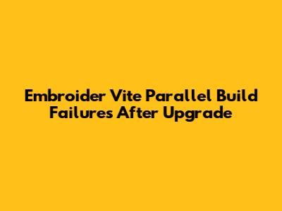 Embroider Vite Parallel Build Failures After Upgrade
