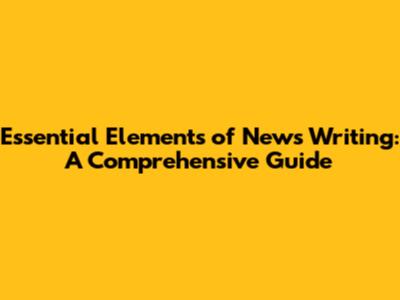 Essential Elements of News Writing: A Comprehensive Guide