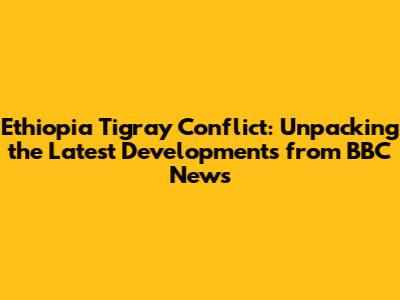 Ethiopia Tigray Conflict: Unpacking the Latest Developments from BBC News