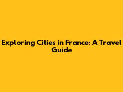 Exploring Cities in France: A Travel Guide