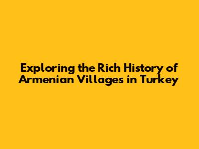 Exploring the Rich History of Armenian Villages in Turkey