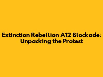Extinction Rebellion A12 Blockade: Unpacking the Protest