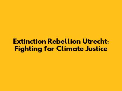 Extinction Rebellion Utrecht: Fighting for Climate Justice