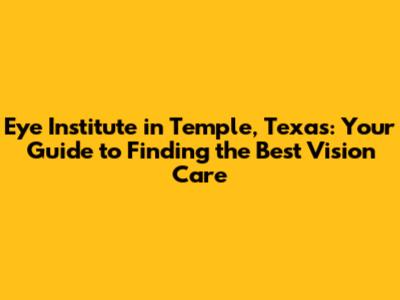 Eye Institute in Temple, Texas: Your Guide to Finding the Best Vision Care