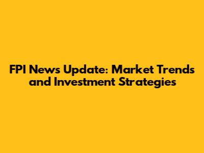 FPI News Update: Market Trends and Investment Strategies