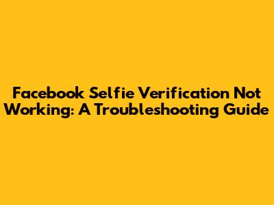Facebook Selfie Verification Not Working: A Troubleshooting Guide