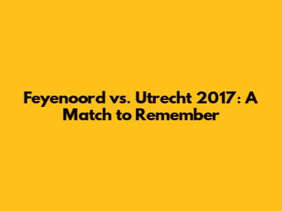 Feyenoord vs. Utrecht 2017: A Match to Remember